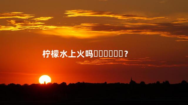 柠檬水上火吗？